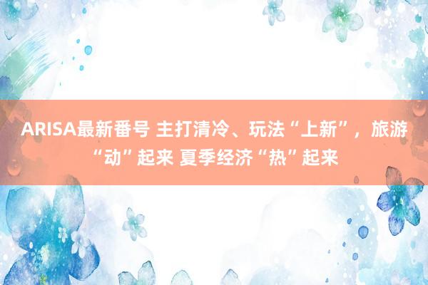 ARISA最新番号 主打清冷、玩法“上新”，旅游“动”起来 夏季经济“热”起来