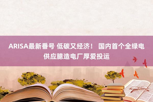 ARISA最新番号 低碳又经济！ 国内首个全绿电供应臆造电厂厚爱投运