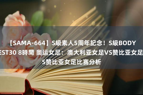 【SAMA-664】S級素人5周年記念！S級BODY中出しBEST30 8時間 奥运女足：澳大利亚女足VS赞比亚女足比赛分析