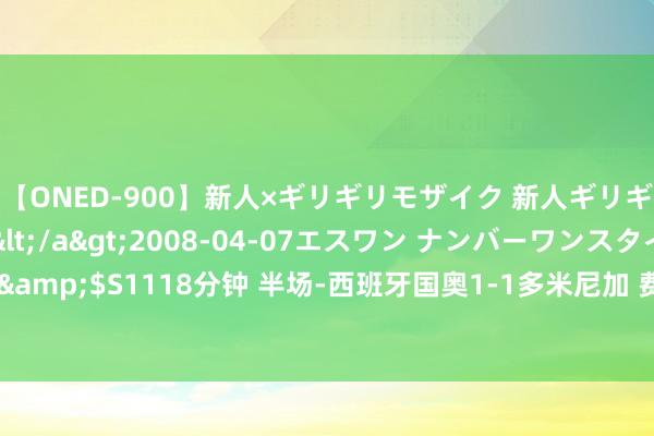 【ONED-900】新人×ギリギリモザイク 新人ギリギリモザイク Ami</a>2008-04-07エスワン ナンバーワンスタイル&$S1118分钟 半场-西班牙国奥1-1多米尼加 费尔明破门 阿兹科纳蹬踹库巴西染红