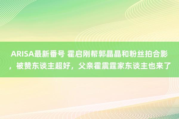 ARISA最新番号 霍启刚帮郭晶晶和粉丝拍合影，被赞东谈主超好，父亲霍震霆家东谈主也来了