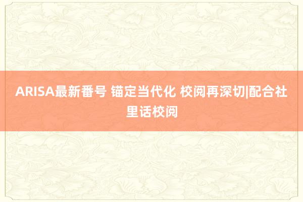 ARISA最新番号 锚定当代化 校阅再深切|配合社里话校阅