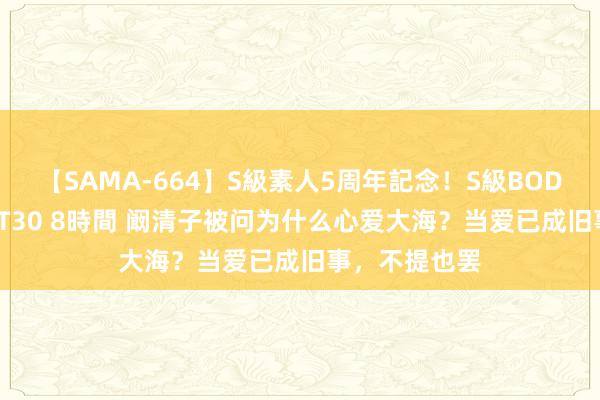 【SAMA-664】S級素人5周年記念！S級BODY中出しBEST30 8時間 阚清子被问为什么心爱大海？当爱已成旧事，不提也罢