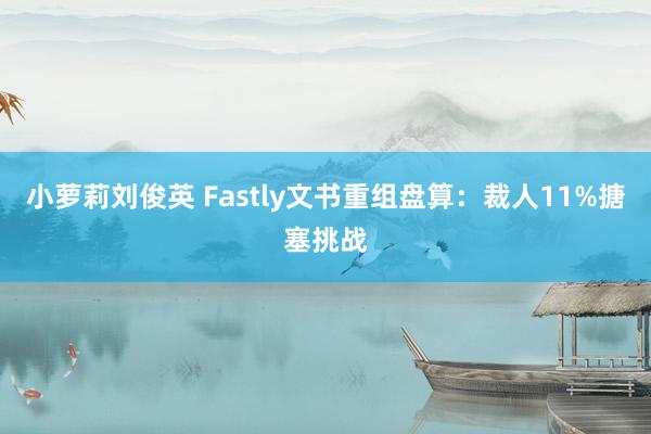 小萝莉刘俊英 Fastly文书重组盘算：裁人11%搪塞挑战