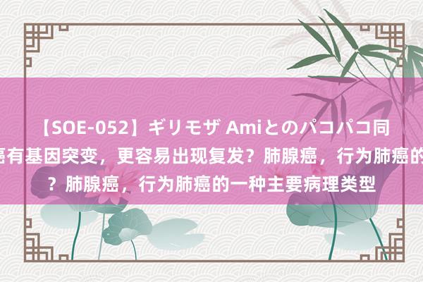 【SOE-052】ギリモザ Amiとのパコパコ同棲生活 Ami 肺腺癌有基因突变，更容易出现复发？肺腺癌，行为肺癌的一种主要病理类型