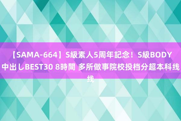 【SAMA-664】S級素人5周年記念！S級BODY中出しBEST30 8時間 多所做事院校投档分超本科线