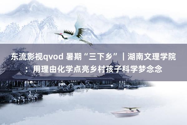 东流影视qvod 暑期“三下乡”｜湖南文理学院：用理由化学点亮乡村孩子科学梦念念