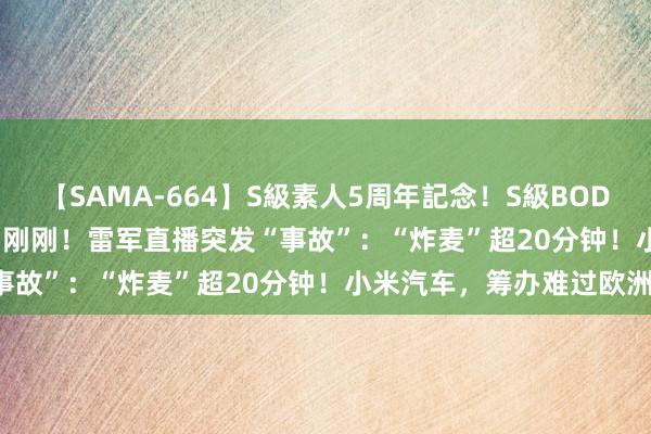 【SAMA-664】S級素人5周年記念！S級BODY中出しBEST30 8時間 刚刚！雷军直播突发“事故”：“炸麦”超20分钟！小米汽车，筹办难过欧洲！