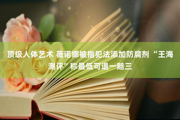 顶级人体艺术 薇诺娜被指犯法添加防腐剂 “王海测评”称最低可退一赔三