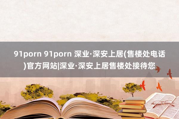 91porn 91porn 深业·深安上居(售楼处电话)官方网站|深业·深安上居售楼处接待您