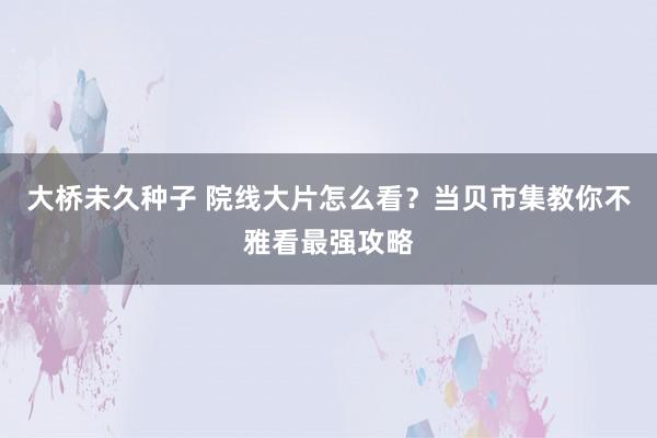 大桥未久种子 院线大片怎么看？当贝市集教你不雅看最强攻略