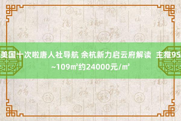 美国十次啦唐人社导航 余杭新力启云府解读  主推95~109㎡约24000元/㎡