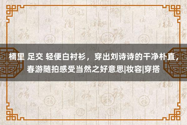 楠里 足交 轻便白衬衫，穿出刘诗诗的干净朴直，春游随拍感受当然之好意思|妆容|穿搭