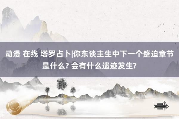 动漫 在线 塔罗占卜|你东谈主生中下一个蹙迫章节是什么? 会