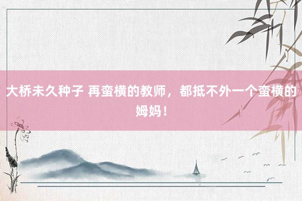 大桥未久种子 再蛮横的教师，都抵不外一个蛮横的姆妈！